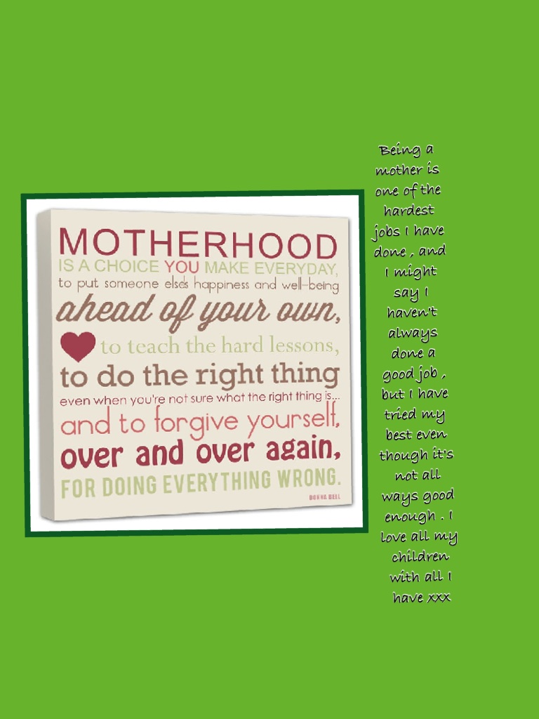 Being a mother is one of the hardest jobs I have done , and I might say I haven't always done a good job , but I have tried my best even though it's not all ways good enough . I love all my children with all I have xxx 